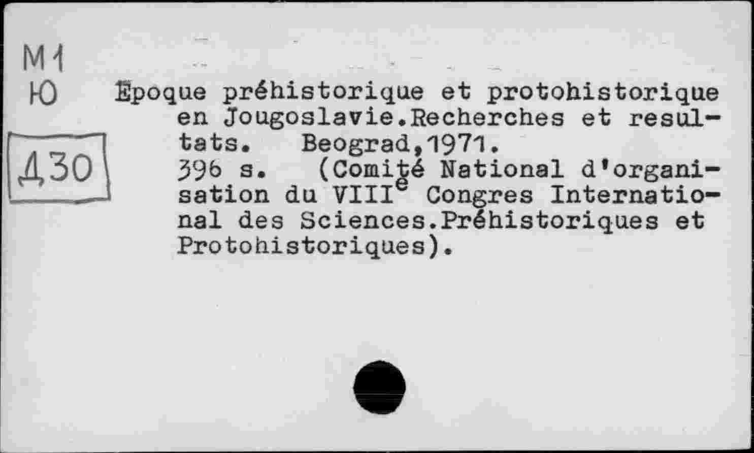 ﻿Д301
M1 -	-
Ю Epoque préhistorique et protohistorique en Jougoslavie.Recherches et résultats. Beograd,1971•
39b s. (Comité National d’organisation du VIIIe Congres International des Sciences.Préhistoriques et Protohistoriques).